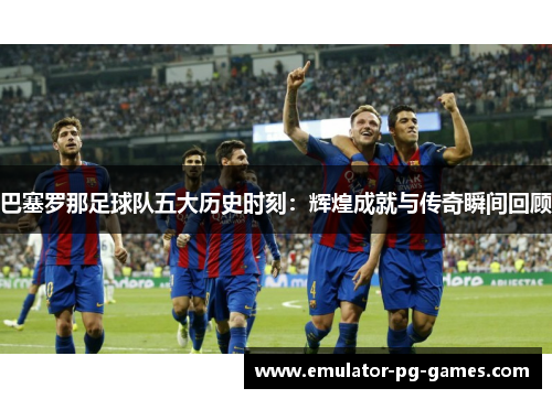巴塞罗那足球队五大历史时刻：辉煌成就与传奇瞬间回顾