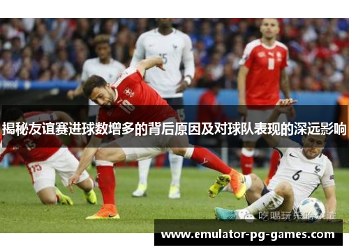揭秘友谊赛进球数增多的背后原因及对球队表现的深远影响