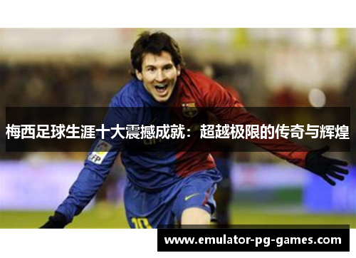 梅西足球生涯十大震撼成就：超越极限的传奇与辉煌