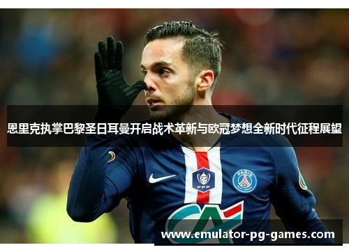 恩里克执掌巴黎圣日耳曼开启战术革新与欧冠梦想全新时代征程展望