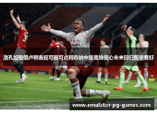 洛孔加租借卢顿表现可圈可点阿森纳中场重拾信心未来回归前景看好