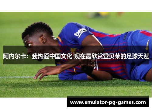 阿内尔卡：我热爱中国文化 现在最欣赏登贝莱的足球天赋