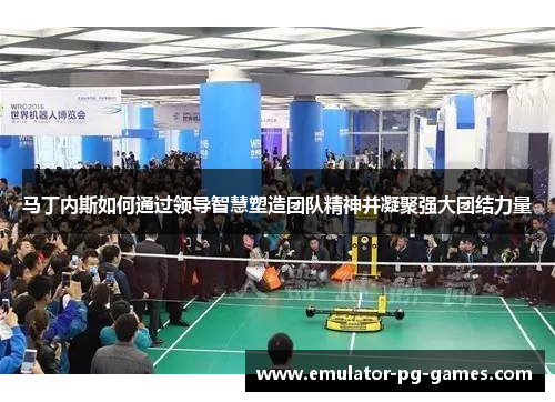 马丁内斯如何通过领导智慧塑造团队精神并凝聚强大团结力量